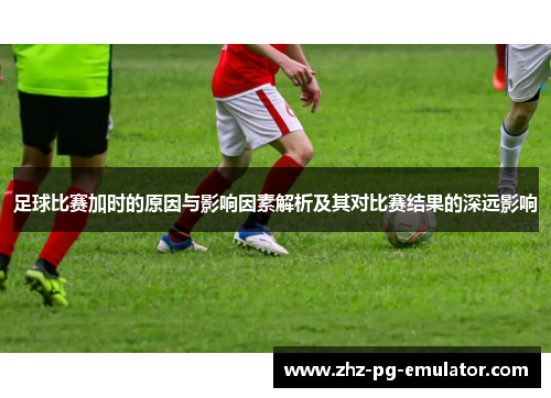 足球比赛加时的原因与影响因素解析及其对比赛结果的深远影响 足球比赛加时的原因与影响因素解析及其对比赛结果的深远影响