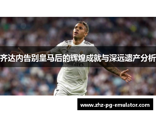齐达内告别皇马后的辉煌成就与深远遗产分析