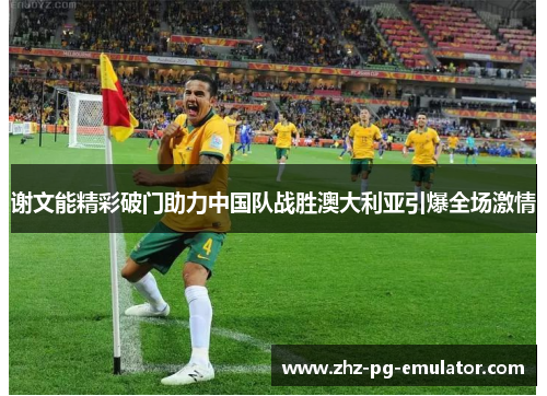 谢文能精彩破门助力中国队战胜澳大利亚引爆全场激情 谢文能精彩破门助力中国队战胜澳大利亚引爆全场激情
