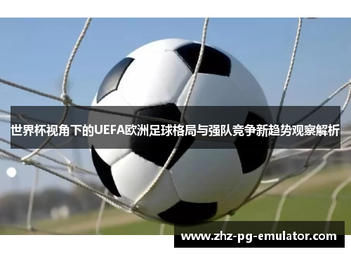 世界杯视角下的UEFA欧洲足球格局与强队竞争新趋势观察解析 世界杯视角下的UEFA欧洲足球格局与强队竞争新趋势观察解析