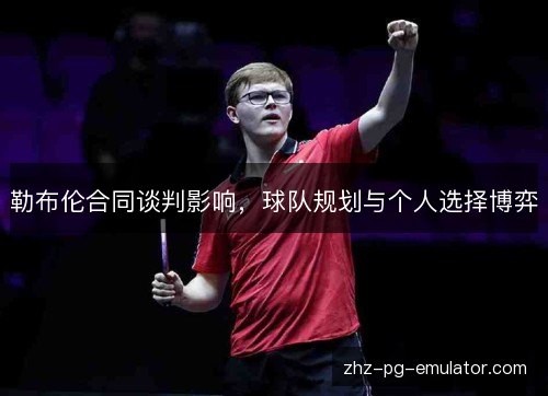勒布伦合同谈判影响,球队规划与个人选择博弈 勒布伦合同谈判影响,球队规划与个人选择博弈