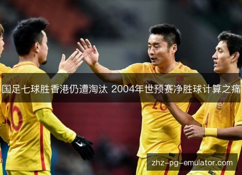 国足七球胜香港仍遭淘汰 2004年世预赛净胜球计算之痛 国足七球胜香港仍遭淘汰 2004年世预赛净胜球计算之痛